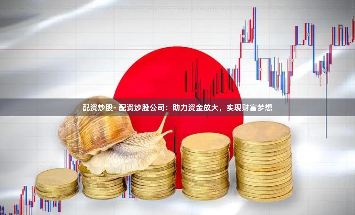 配资炒股- 配资炒股公司：助力资金放大，实现财富梦想