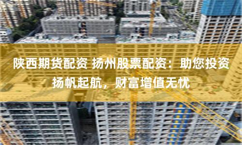 陕西期货配资 扬州股票配资：助您投资扬帆起航，财富增值无忧