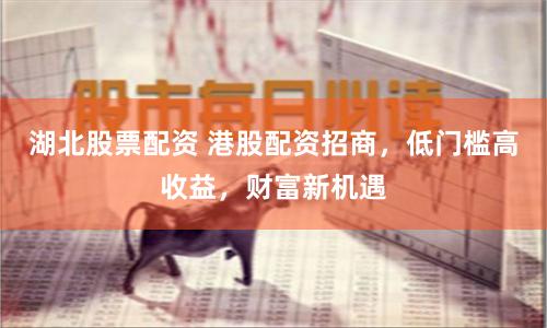 湖北股票配资 港股配资招商，低门槛高收益，财富新机遇