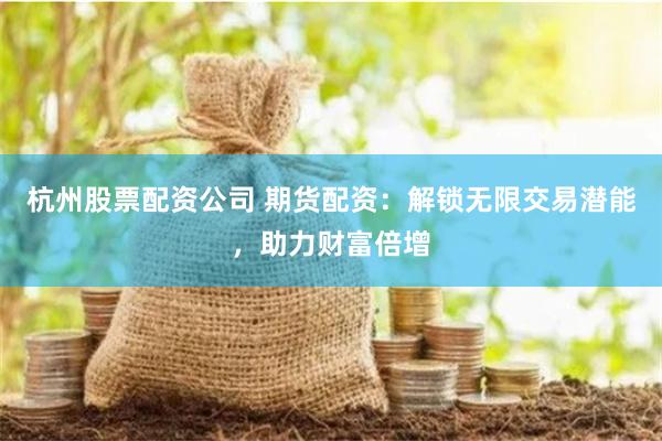 杭州股票配资公司 期货配资：解锁无限交易潜能，助力财富倍增