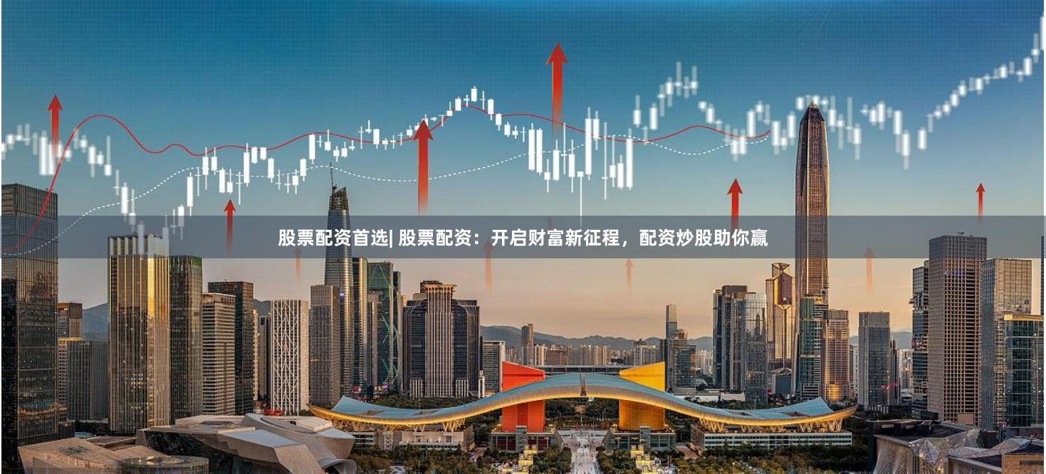股票配资首选| 股票配资：开启财富新征程，配资炒股助你赢