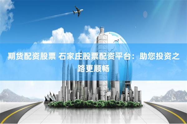 期货配资股票 石家庄股票配资平台：助您投资之路更顺畅