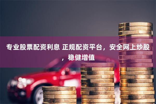 专业股票配资利息 正规配资平台，安全网上炒股，稳健增值