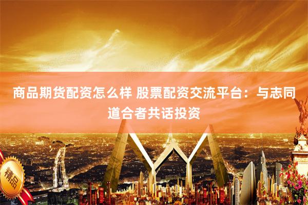 商品期货配资怎么样 股票配资交流平台：与志同道合者共话投资