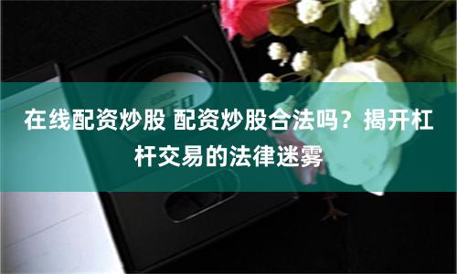 在线配资炒股 配资炒股合法吗？揭开杠杆交易的法律迷雾