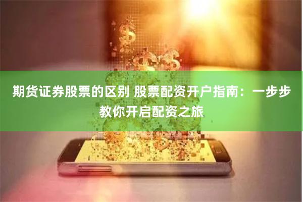 期货证券股票的区别 股票配资开户指南：一步步教你开启配资之旅