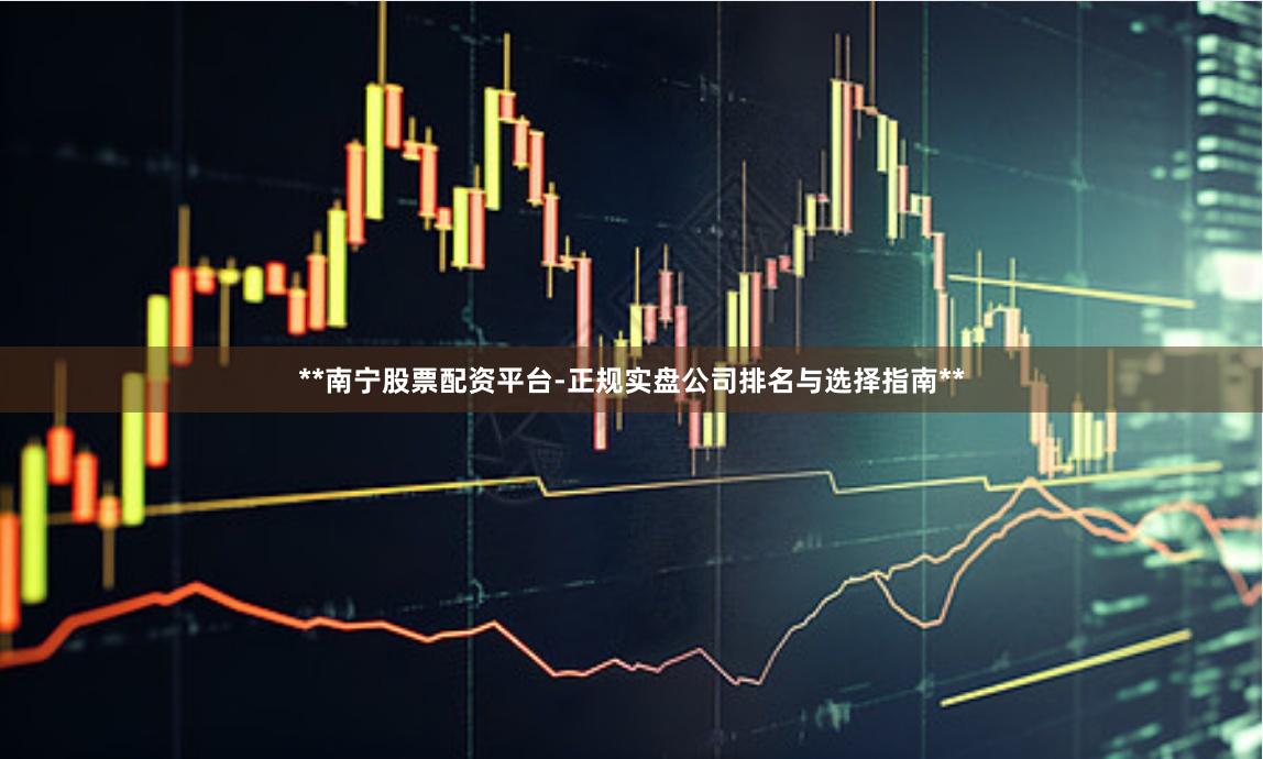 **南宁股票配资平台-正规实盘公司排名与选择指南**