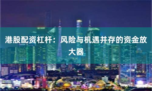 港股配资杠杆：风险与机遇并存的资金放大器