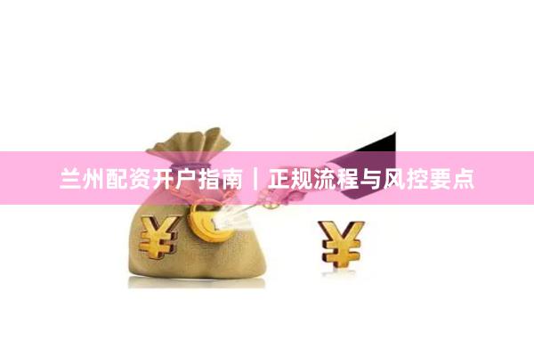 兰州配资开户指南｜正规流程与风控要点