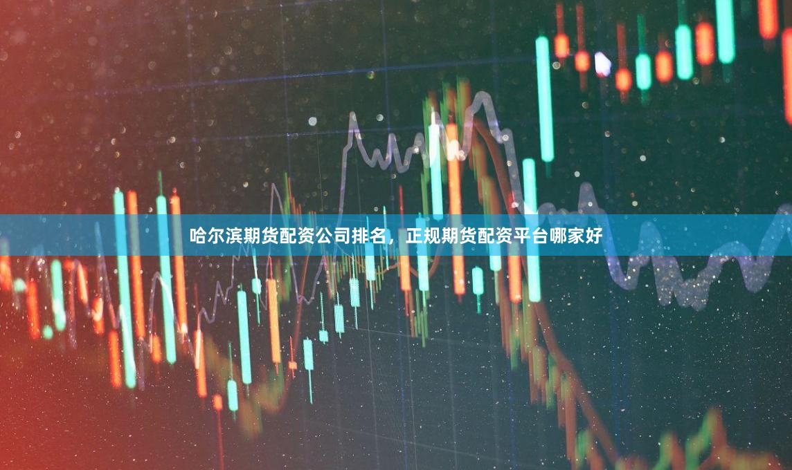 哈尔滨期货配资公司排名，正规期货配资平台哪家好